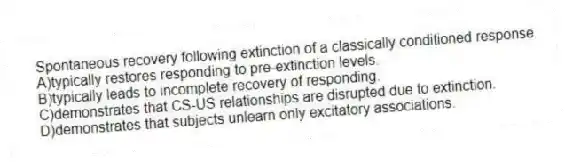 Spontaneous recovery following extinction of a classically conditioned response
A)typically restores responding to pre-extinction levels.
B)typically leads to incomplete recovery of responding.
C)demonstrates that CS-US relationships are disrupted due to extinction.
D)demonstrates that subjects unlearn only excitatory associations.