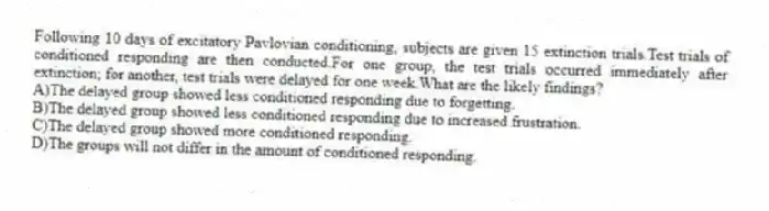 Following 10 days of excitatory Pavlovian conditioning, subjects are given 15 extinction trials.Test trials of conditioned responding are then conducted.For one group, the test trials occurred immediately after extinction; for another, test trials were delayed for one week.What are the likely findings?
A)The delayed group showed less conditioned responding due to forgetting.
B)The delayed group showed less conditioned responding due to increased frustration.
C)The delayed group showed more conditioned responding.
D)The groups will not differ in the amount of conditioned responding.