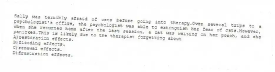 Sally was terribly afraid of cats before going into therapy.Over several trips to a psychologist's office, the psychologist was able to extinguish her fear of cats.However, when she returned home after the last session, a cat was waiting on her porch, and she panicked.This is likely due to the therapist forgetting about
A)restoration effects.
B)flooding effects.
C)renewal effects.
D)frustration effects.