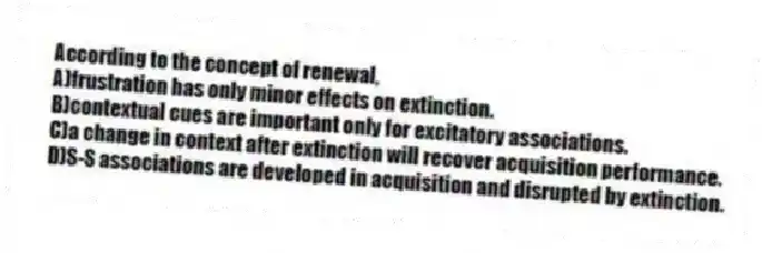 According to the concept of renewal,
A)frustration has only minor effects on extinction.
B)contextual cues are important only for excitatory associations.
C)a change in context after extinction will recover acquisition performance.
D)S-S associations are developed in acquisition and disrupted by extinction.