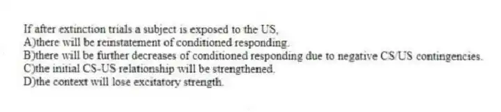If after extinction trials a subject is exposed to the US,
A)there will be reinstatement of conditioned responding.
B)there will be further decreases of conditioned responding due to negative CS/US contingencies.
C)the initial CS-US relationship will be strengthened.
D)the context will lose excitatory strength.