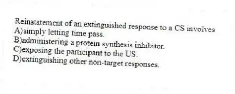 Reinstatement of an extinguished response to a CS involves
A)simply letting time pass.
B)administering a protein synthesis inhibitor.
C)exposing the participant to the US.
D)extinguishing other non-target responses.