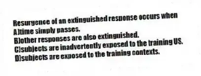 Resurgence of an extinguished response occurs when
A)time simply passes.
B)other responses are also extinguished.
C)subjects are inadvertently exposed to the training US.
D)subjects are exposed to the training contexts.