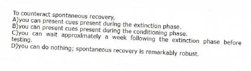 To counteract spontaneous recovery,
A)you can present cues present during the extinction phase.
B)you can present cues present during the conditioning phase.
C)you can wait approximately a week following the extinction phase before testing.
D)you can do nothing; spontaneous recovery is remarkably robust.
