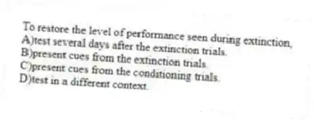 To restore the level of performance seen during extinction,
A)test several days after the extinction trials.
B)present cues from the extinction trials.
C)present cues from the conditioning trials.
D)test in a different context.