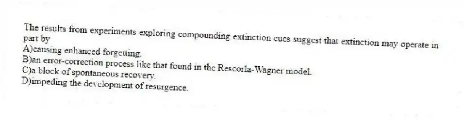 The results from experiments exploring compounding extinction cues suggest that extinction may operate in part by
A)causing enhanced forgetting.
B)an error-correction process like that found in the Rescorla-Wagner model.
C)a block of spontaneous recovery.
D)impeding the development of resurgence.