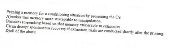 Priming a memory for a conditioning situation by presenting the CS
A)makes that memory more susceptible to manipulation.
B)makes responding based on that memory vulnerable to extinction.
C)can disrupt spontaneous recovery if extinction trials are conducted shortly after the priming.
D)all of the above