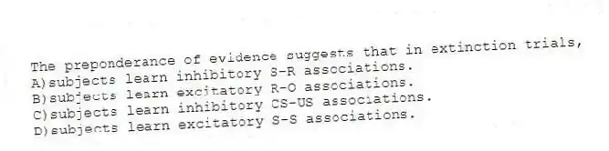 The preponderance of evidence suggests that in extinction trials,
A)subjects learn inhibitory S-R associations.
B)subjects learn excitatory R-O associations.
C)subjects learn inhibitory CS-US associations.
D)subjects learn excitatory S-S associations.