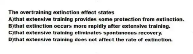 The overtraining extinction effect states
A)that extensive training provides some protection from extinction.
B)that extinction occurs more rapidly after extensive training.
C)that extensive training eliminates spontaneous recovery.
D)that extensive training does not affect the rate of extinction.