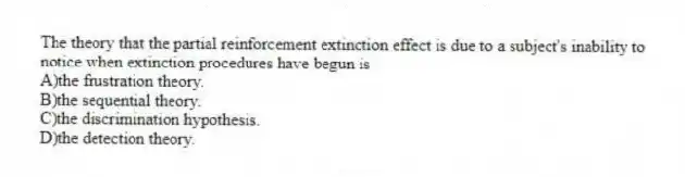 The theory that the partial reinforcement extinction effect is due to a subject's inability to notice when extinction procedures have begun is
A)the frustration theory.
B)the sequential theory.
C)the discrimination hypothesis.
D)the detection theory.