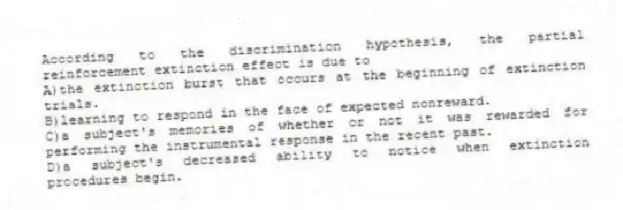 According to the discrimination hypothesis, the partial reinforcement extinction effect is due to
A)the extinction burst that occurs at the beginning of extinction trials.
B)learning to respond in the face of expected nonreward.
C)a subject's memories of whether or not it was rewarded for performing the instrumental response in the recent past.
D)a subject's decreased ability to notice when extinction procedures begin.