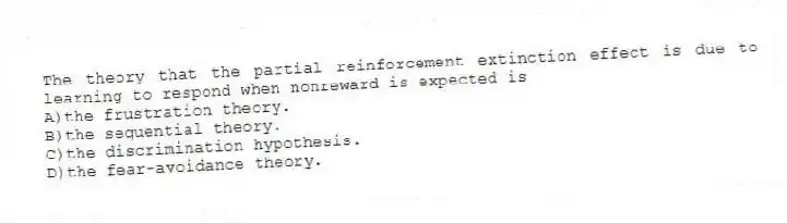 The theory that the partial reinforcement extinction effect is due to learning to respond when nonreward is expected is
A)the frustration theory.
B)the sequential theory.
C)the discrimination hypothesis.
D)the fear-avoidance theory.