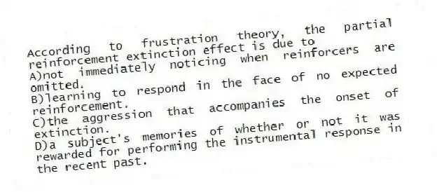 According to frustration theory, the partial reinforcement extinction effect is due to
A)not immediately noticing when reinforcers are omitted.
B)learning to respond in the face of no expected reinforcement.
C)the aggression that accompanies the onset of extinction.
D)a subject's memories of whether or not it was rewarded for performing the instrumental response in the recent past.