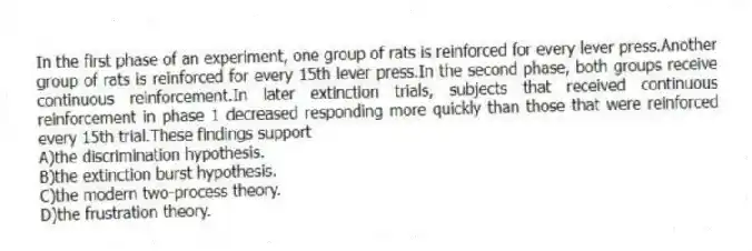 In the first phase of an experiment, one group of rats is reinforced for every lever press.Another group of rats is reinforced for every 15th lever press.In the second phase, both groups receive continuous reinforcement.In later extinction trials, subjects that received continuous reinforcement in phase 1 decreased responding more quickly than those that were reinforced every 15th trial.These findings support
A)the discrimination hypothesis.
B)the extinction burst hypothesis.
C)the modern two-process theory.
D)the frustration theory.