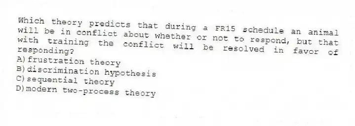 Which theory predicts that during a FR15 schedule an animal will be in conflict about whether or not to respond, but that with training the conflict will be resolved in favor of responding?
A)frustration theory
B)discrimination hypothesis
C)sequential theory
D)modern two-process theory