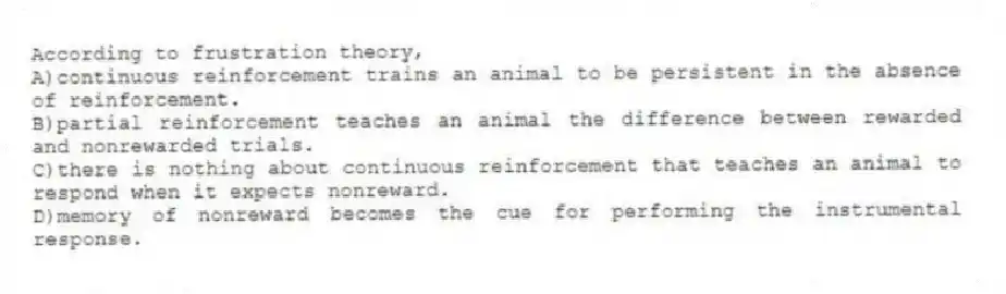 According to frustration theory,
A)continuous reinforcement trains an animal to be persistent in the absence of reinforcement.
B)partial reinforcement teaches an animal the difference between rewarded and nonrewarded trials.
C)there is nothing about continuous reinforcement that teaches an animal to respond when it expects nonreward.
D)memory of nonreward becomes the cue for performing the instrumental response.