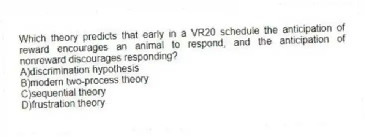 Which theory predicts that early in a VR20 schedule the anticipation of reward encourages an animal to respond, and the anticipation of nonreward discourages responding?
A)discrimination hypothesis
B)modern two-process theory
C)sequential theory
D)frustration theory
