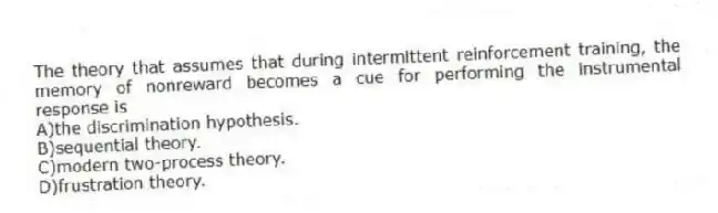 The theory that assumes that during intermittent reinforcement training, the memory of nonreward becomes a cue for performing the instrumental response is
A)the discrimination hypothesis.
B)sequential theory.
C)modern two-process theory.
D)frustration theory.