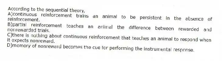 According to the sequential theory,
A)continuous reinforcement trains an animal to be persistent in the absence of reinforcement.
B)partial reinforcement teaches an animal the difference between rewarded and nonrewarded trials.
C)there is nothing about continuous reinforcement that teaches an animal to respond when it expects nonreward.
D)memory of nonreward becomes the cue for performing the instrumental response.