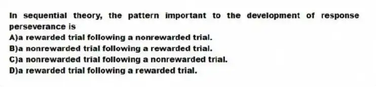 In sequential theory, the pattern important to the development of response perseverance is
A)a rewarded trial following a nonrewarded trial.
B)a nonrewarded trial following a rewarded trial.
C)a nonrewarded trial following a nonrewarded trial.
D)a rewarded trial following a rewarded trial.