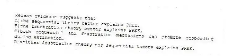 Recent evidence suggests that
A)the sequential theory better explains PREE.
B)the frustration theory better explains PREE.
C)both sequential and frustration mechanisms can promote responding during extinction.
D)neither frustration theory nor sequential theory explains PREE.