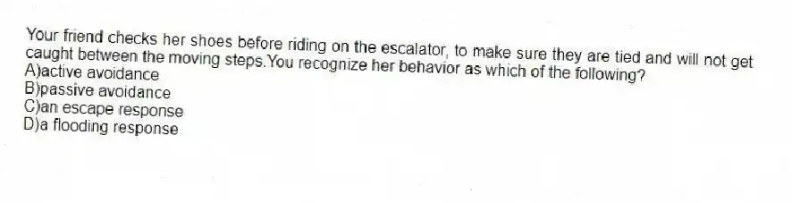 Your friend checks her shoes before riding on the escalator, to make sure they are tied and will not get caught between the moving steps.You recognize her behavior as which of the following?
A)active avoidance
B)passive avoidance
C)an escape response
D)a flooding response