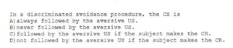 In a discriminated avoidance procedure, the CS is
A)always followed by the aversive US.
B)never followed by the aversive US.
C)followed by the aversive US if the subject makes the CR.
D)not followed by the aversive US if the subject makes the CR.