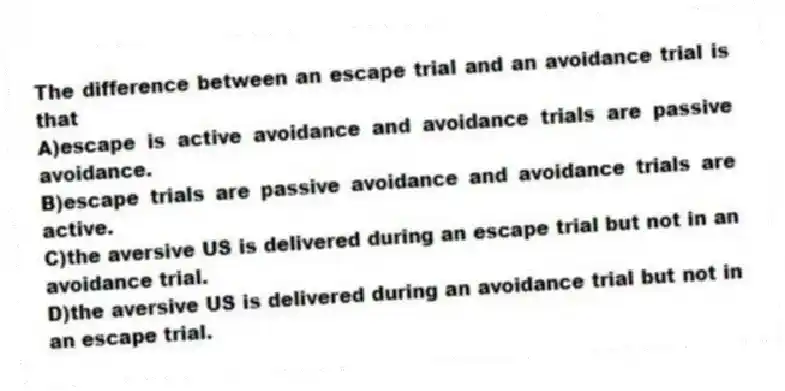 The difference between an escape trial and an avoidance trial is that
A)escape is active avoidance and avoidance trials are passive avoidance.
B)escape trials are passive avoidance and avoidance trials are active.
C)the aversive US is delivered during an escape trial but not in an avoidance trial.
D)the aversive US is delivered during an avoidance trial but not in an escape trial.