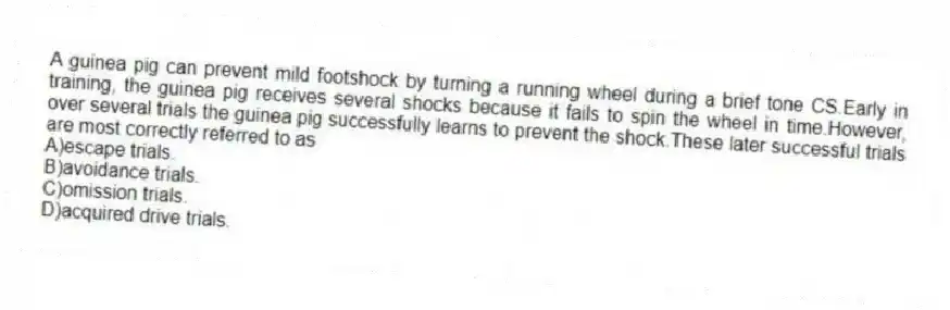 A guinea pig can prevent mild footshock by turning a running wheel during a brief tone CS.Early in training, the guinea pig receives several shocks because it fails to spin the wheel in time.However, over several trials the guinea pig successfully learns to prevent the shock.These later successful trials are most correctly referred to as
A)escape trials.
B)avoidance trials.
C)omission trials.
D)acquired drive trials.