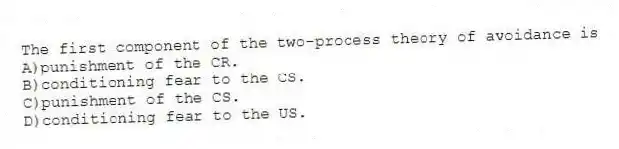 The first component of the two-process theory of avoidance is
A)punishment of the CR.
B)conditioning fear to the CS.
C)punishment of the CS.
D)conditioning fear to the US.