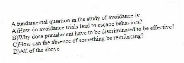 A fundamental question in the study of avoidance is:
A)How do avoidance trials lead to escape behaviors?
B)Why does punishment have to be discriminated to be effective?
C)How can the absence of something be reinforcing?
D)All of the above