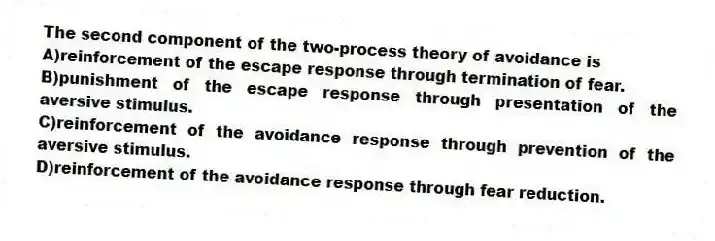 The second component of the two-process theory of avoidance is
A)reinforcement of the escape response through termination of fear.
B)punishment of the escape response through presentation of the aversive stimulus.
C)reinforcement of the avoidance response through prevention of the aversive stimulus.
D)reinforcement of the avoidance response through fear reduction.