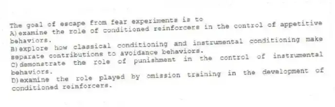 The goal of escape from fear experiments is to
A)examine the role of conditioned reinforcers in the control of appetitive behaviors.
B)explore how classical conditioning and instrumental conditioning make separate contributions to avoidance behaviors.
C)demonstrate the role of punishment in the control of instrumental behaviors.
D)examine the role played by omission training in the development of conditioned reinforcers.