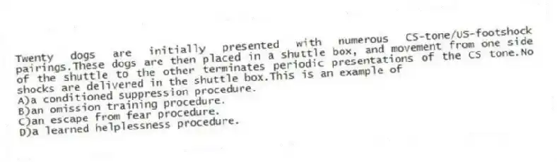 Twenty dogs are initially presented with numerous CS-tone/US-footshock pairings.These dogs are then placed in a shuttle box, and movement from one side of the shuttle to the other terminates periodic presentations of the CS tone.No shocks are delivered in the shuttle box.This is an example of
A)a conditioned suppression procedure.
B)an omission training procedure.
C)an escape from fear procedure.
D)a learned helplessness procedure.