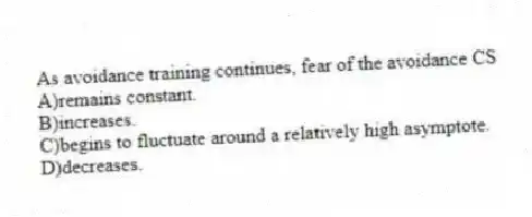 As avoidance training continues, fear of the avoidance CS
A)remains constant.
B)increases.
C)begins to fluctuate around a relatively high asymptote.
D)decreases.
