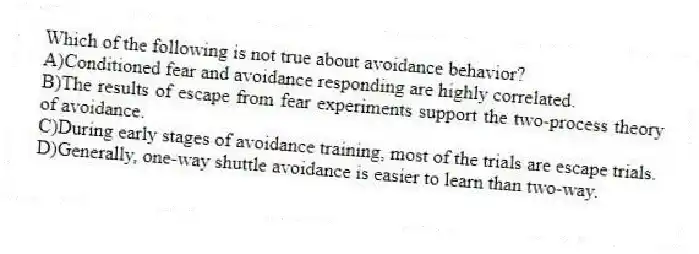 Which of the following is not true about avoidance behavior?
A)Conditioned fear and avoidance responding are highly correlated.
B)The results of escape from fear experiments support the two-process theory of avoidance.
C)During early stages of avoidance training, most of the trials are escape trials.
D)Generally, one-way shuttle avoidance is easier to learn than two-way.
