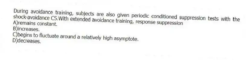 During avoidance training, subjects are also given periodic conditioned suppression tests with the shock-avoidance CS.With extended avoidance training, response suppression
A)remains constant.
B)increases.
C)begins to fluctuate around a relatively high asymptote.
D)decreases.