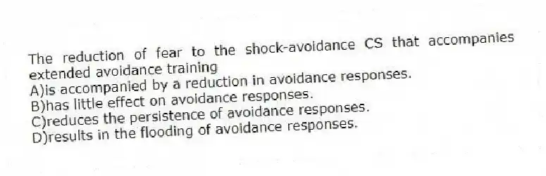 The reduction of fear to the shock-avoidance CS that accompanies extended avoidance training
A)is accompanied by a reduction in avoidance responses.
B)has little effect on avoidance responses.
C)reduces the persistence of avoidance responses.
D)results in the flooding of avoidance responses.
