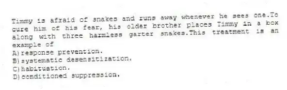 Timmy is afraid of snakes and runs away whenever he sees one.To cure him of his fear, his older brother places Timmy in a box along with three harmless garter snakes.This treatment is an example of
A)response prevention.
B)systematic desensitization.
C)habituation.
D)conditioned suppression.
