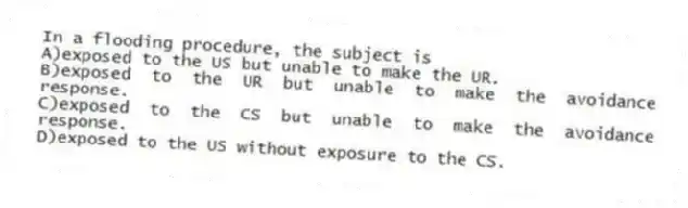 In a flooding procedure, the subject is
A)exposed to the US but unable to make the UR.
B)exposed to the UR but unable to make the avoidance response.
C)exposed to the CS but unable to make the avoidance response.
D)exposed to the US without exposure to the CS.