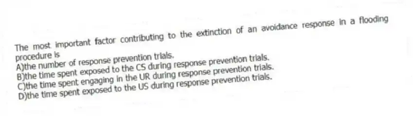 The most important factor contributing to the extinction of an avoidance response in a flooding procedure is
A)the number of response prevention trials.
B)the time spent exposed to the CS during response prevention trials.
C)the time spent engaging in the UR during response prevention trials.
D)the time spent exposed to the US during response prevention trials.