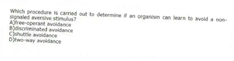 Which procedure is carried out to determine if an organism can learn to avoid a non-signaled aversive stimulus?
A)free-operant avoidance
B)discriminated avoidance
C)shuttle avoidance
D)two-way avoidance