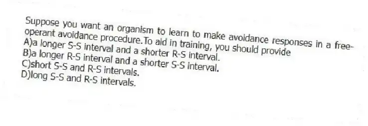 Suppose you want an organism to learn to make avoidance responses in a free-operant avoidance procedure.To aid in training, you should provide
A)a longer S-S interval and a shorter R-S interval.
B)a longer R-S interval and a shorter S-S interval.
C)short S-S and R-S intervals.
D)long S-S and R-S intervals.