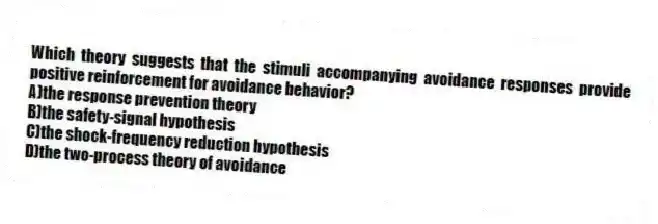 Which theory suggests that the stimuli accompanying avoidance responses provide positive reinforcement for avoidance behavior?
A)the response prevention theory
B)the safety-signal hypothesis
C)the shock-frequency reduction hypothesis
D)the two-process theory of avoidance