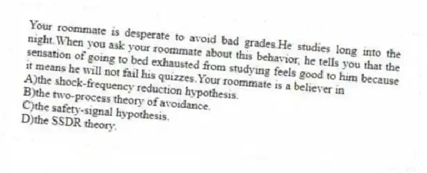 Your roommate is desperate to avoid bad grades.He studies long into the night.When you ask your roommate about this behavior, he tells you that the sensation of going to bed exhausted from studying feels good to him because it means he will not fail his quizzes.Your roommate is a believer in
A)the shock-frequency reduction hypothesis.
B)the two-process theory of avoidance.
C)the safety-signal hypothesis.
D)the SSDR theory.