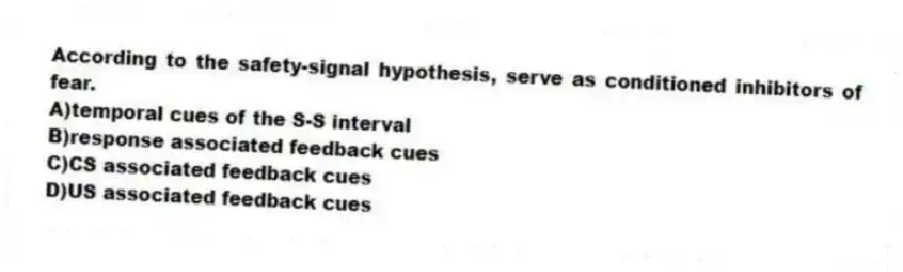 According to the safety-signal hypothesis, serve as conditioned inhibitors of fear.
A)temporal cues of the S-S interval
B)response associated feedback cues
C)CS associated feedback cues
D)US associated feedback cues