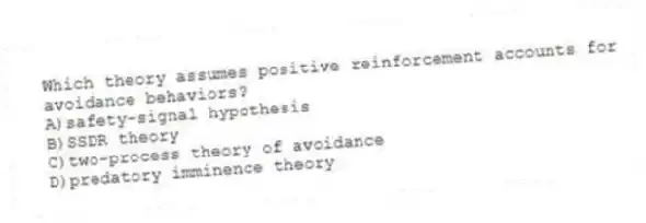 Which theory assumes positive reinforcement accounts for avoidance behaviors?
A)safety-signal hypothesis
B)SSDR theory
C)two-process theory of avoidance
D)predatory imminence theory
