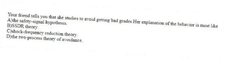 Your friend tells you that she studies to avoid getting bad grades.Her explanation of the behavior is most like
A)the safety-signal hypothesis.
B)SSDR theory.
C)shock-frequency reduction theory.
D)the two-process theory of avoidance.
