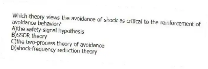 Which theory views the avoidance of shock as critical to the reinforcement of avoidance behavior?
A)the safety-signal hypothesis
B)SSDR theory
C)the two-process theory of avoidance
D)shock-frequency reduction theory
