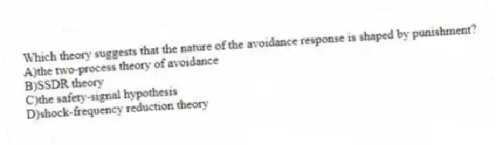 Which theory suggests that the nature of the avoidance response is shaped by punishment?
A)the two-process theory of avoidance
B)SSDR theory
C)the safety-signal hypothesis
D)shock-frequency reduction theory